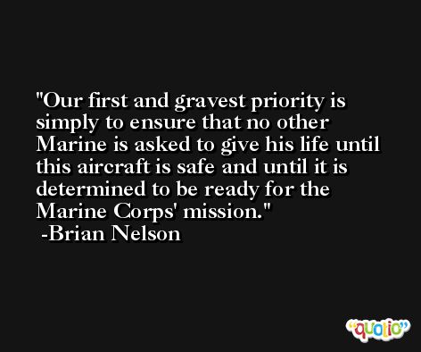 Our first and gravest priority is simply to ensure that no other Marine is asked to give his life until this aircraft is safe and until it is determined to be ready for the Marine Corps' mission. -Brian Nelson