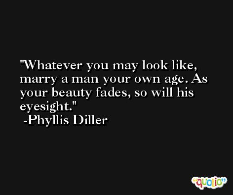 Whatever you may look like, marry a man your own age. As your beauty fades, so will his eyesight. -Phyllis Diller