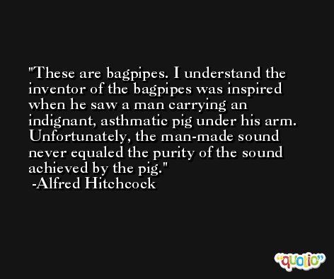 These are bagpipes. I understand the inventor of the bagpipes was inspired when he saw a man carrying an indignant, asthmatic pig under his arm. Unfortunately, the man-made sound never equaled the purity of the sound achieved by the pig. -Alfred Hitchcock