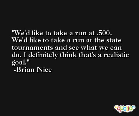 We'd like to take a run at .500. We'd like to take a run at the state tournaments and see what we can do. I definitely think that's a realistic goal. -Brian Nice
