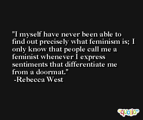 I myself have never been able to find out precisely what feminism is; I only know that people call me a feminist whenever I express sentiments that differentiate me from a doormat. -Rebecca West