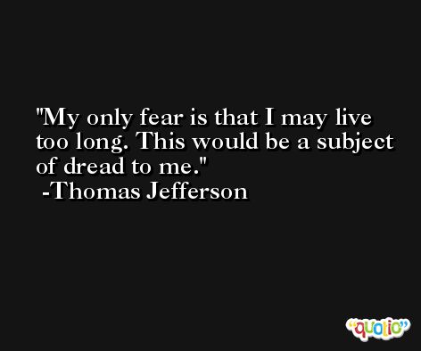 My only fear is that I may live too long. This would be a subject of dread to me. -Thomas Jefferson