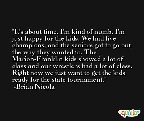 It's about time. I'm kind of numb. I'm just happy for the kids. We had five champions, and the seniors got to go out the way they wanted to. The Marion-Franklin kids showed a lot of class and our wrestlers had a lot of class. Right now we just want to get the kids ready for the state tournament. -Brian Nicola
