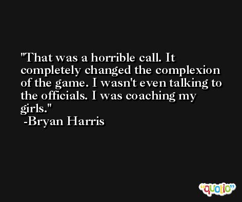 That was a horrible call. It completely changed the complexion of the game. I wasn't even talking to the officials. I was coaching my girls. -Bryan Harris