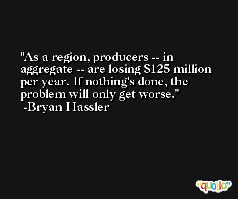 As a region, producers -- in aggregate -- are losing $125 million per year. If nothing's done, the problem will only get worse. -Bryan Hassler