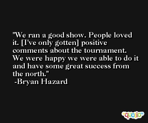 We ran a good show. People loved it. [I've only gotten] positive comments about the tournament. We were happy we were able to do it and have some great success from the north. -Bryan Hazard