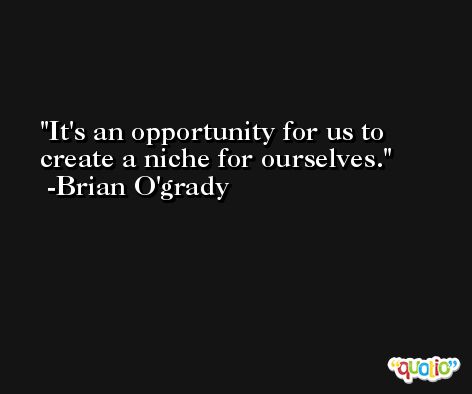 It's an opportunity for us to create a niche for ourselves. -Brian O'grady