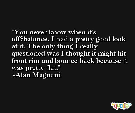 You never know when it's off?balance. I had a pretty good look at it. The only thing I really questioned was I thought it might hit front rim and bounce back because it was pretty flat. -Alan Magnani