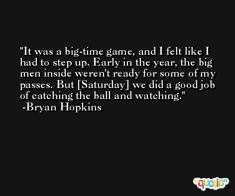 It was a big-time game, and I felt like I had to step up. Early in the year, the big men inside weren't ready for some of my passes. But [Saturday] we did a good job of catching the ball and watching. -Bryan Hopkins