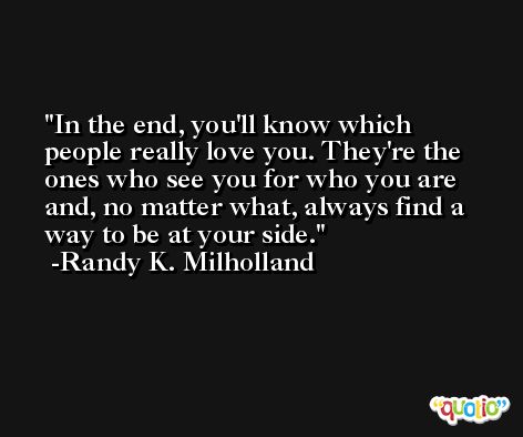 In the end, you'll know which people really love you. They're the ones who see you for who you are and, no matter what, always find a way to be at your side. -Randy K. Milholland