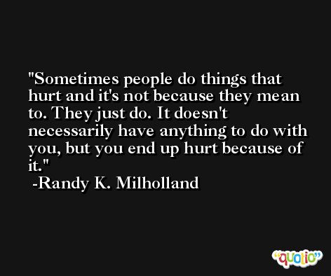 Sometimes people do things that hurt and it's not because they mean to. They just do. It doesn't necessarily have anything to do with you, but you end up hurt because of it. -Randy K. Milholland