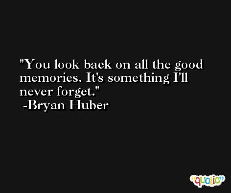 You look back on all the good memories. It's something I'll never forget. -Bryan Huber