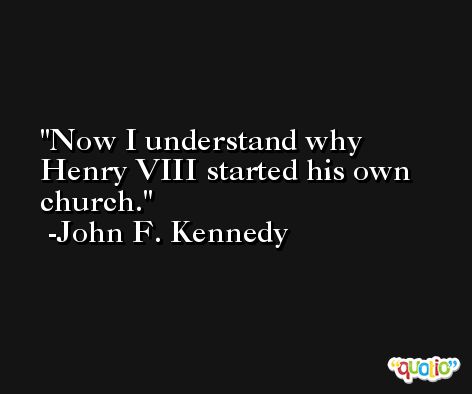 Now I understand why Henry VIII started his own church. -John F. Kennedy