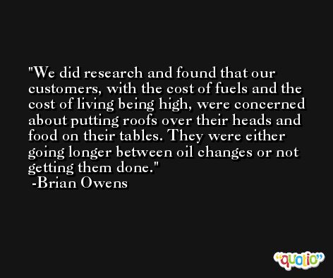 We did research and found that our customers, with the cost of fuels and the cost of living being high, were concerned about putting roofs over their heads and food on their tables. They were either going longer between oil changes or not getting them done. -Brian Owens