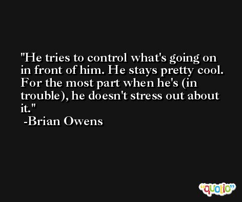 He tries to control what's going on in front of him. He stays pretty cool. For the most part when he's (in trouble), he doesn't stress out about it. -Brian Owens