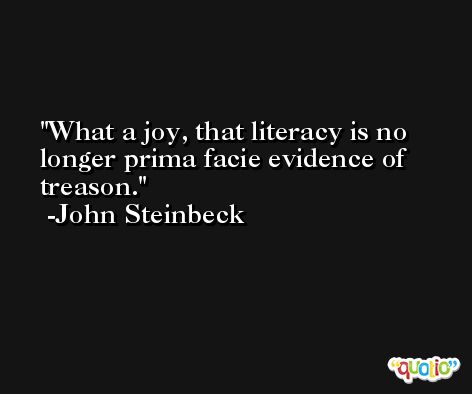 What a joy, that literacy is no longer prima facie evidence of treason. -John Steinbeck