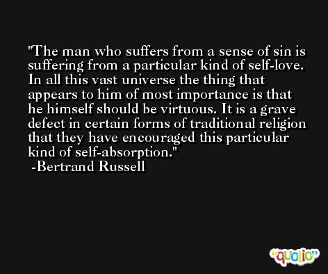 The man who suffers from a sense of sin is suffering from a particular kind of self-love. In all this vast universe the thing that appears to him of most importance is that he himself should be virtuous. It is a grave defect in certain forms of traditional religion that they have encouraged this particular kind of self-absorption. -Bertrand Russell