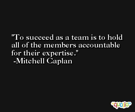 To succeed as a team is to hold all of the members accountable for their expertise. -Mitchell Caplan