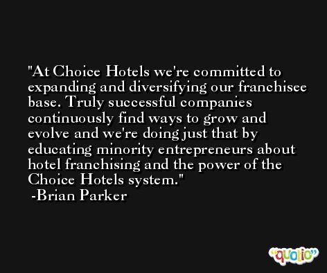 At Choice Hotels we're committed to expanding and diversifying our franchisee base. Truly successful companies continuously find ways to grow and evolve and we're doing just that by educating minority entrepreneurs about hotel franchising and the power of the Choice Hotels system. -Brian Parker