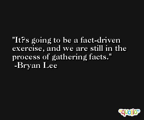 It?s going to be a fact-driven exercise, and we are still in the process of gathering facts. -Bryan Lee