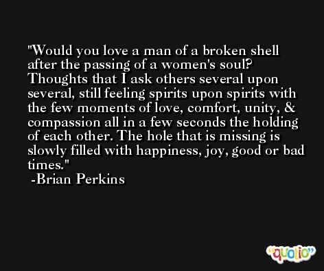Would you love a man of a broken shell after the passing of a women's soul? Thoughts that I ask others several upon several, still feeling spirits upon spirits with the few moments of love, comfort, unity, & compassion all in a few seconds the holding of each other. The hole that is missing is slowly filled with happiness, joy, good or bad times. -Brian Perkins