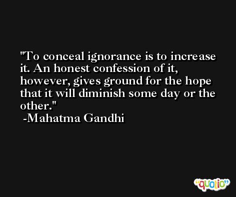 To conceal ignorance is to increase it. An honest confession of it, however, gives ground for the hope that it will diminish some day or the other. -Mahatma Gandhi