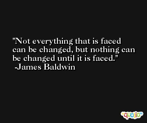 Not everything that is faced can be changed, but nothing can be changed until it is faced. -James Baldwin