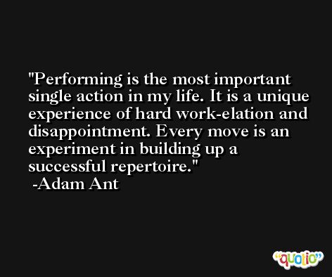 Performing is the most important single action in my life. It is a unique experience of hard work-elation and disappointment. Every move is an experiment in building up a successful repertoire. -Adam Ant