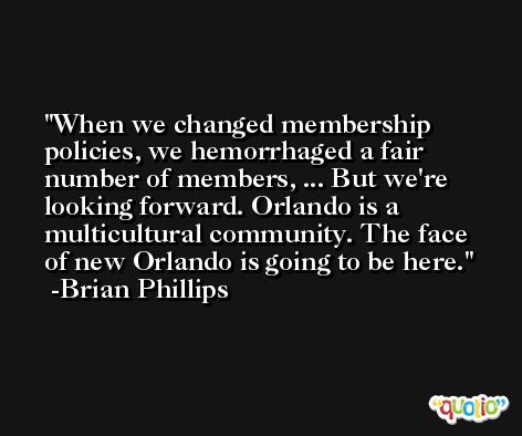 When we changed membership policies, we hemorrhaged a fair number of members, ... But we're looking forward. Orlando is a multicultural community. The face of new Orlando is going to be here. -Brian Phillips
