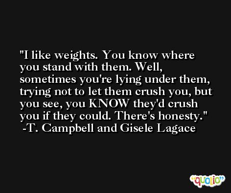 I like weights. You know where you stand with them. Well, sometimes you're lying under them, trying not to let them crush you, but you see, you KNOW they'd crush you if they could. There's honesty. -T. Campbell and Gisele Lagace