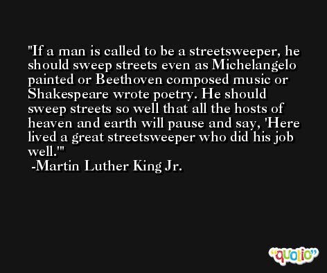 If a man is called to be a streetsweeper, he should sweep streets even as Michelangelo painted or Beethoven composed music or Shakespeare wrote poetry. He should sweep streets so well that all the hosts of heaven and earth will pause and say, 'Here lived a great streetsweeper who did his job well.' -Martin Luther King Jr.