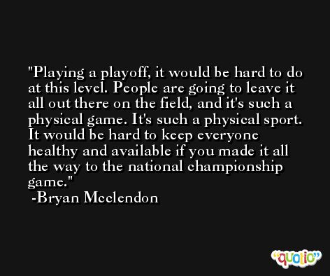 Playing a playoff, it would be hard to do at this level. People are going to leave it all out there on the field, and it's such a physical game. It's such a physical sport. It would be hard to keep everyone healthy and available if you made it all the way to the national championship game. -Bryan Mcclendon