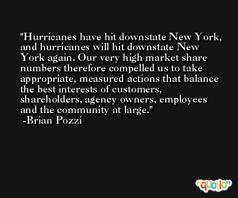 Hurricanes have hit downstate New York, and hurricanes will hit downstate New York again. Our very high market share numbers therefore compelled us to take appropriate, measured actions that balance the best interests of customers, shareholders, agency owners, employees and the community at large. -Brian Pozzi