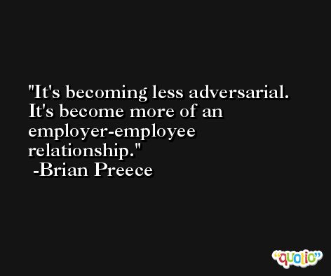 It's becoming less adversarial. It's become more of an employer-employee relationship. -Brian Preece