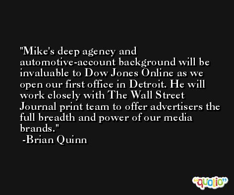 Mike's deep agency and automotive-account background will be invaluable to Dow Jones Online as we open our first office in Detroit. He will work closely with The Wall Street Journal print team to offer advertisers the full breadth and power of our media brands. -Brian Quinn