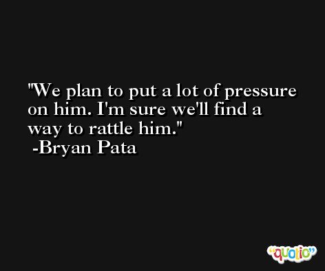 We plan to put a lot of pressure on him. I'm sure we'll find a way to rattle him. -Bryan Pata