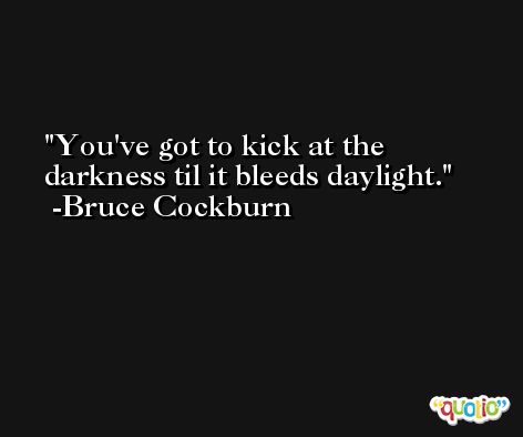 You've got to kick at the darkness til it bleeds daylight. -Bruce Cockburn