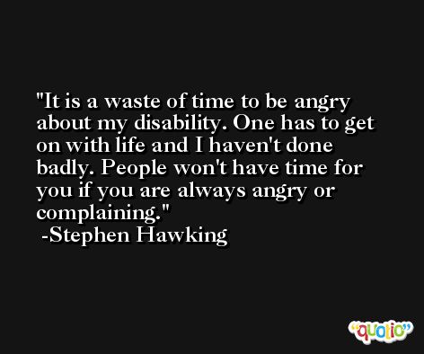It is a waste of time to be angry about my disability. One has to get on with life and I haven't done badly. People won't have time for you if you are always angry or complaining. -Stephen Hawking