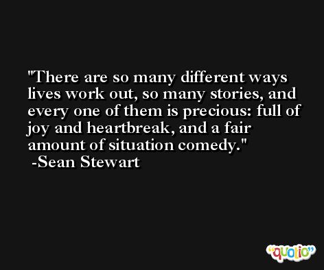 There are so many different ways lives work out, so many stories, and every one of them is precious: full of joy and heartbreak, and a fair amount of situation comedy. -Sean Stewart
