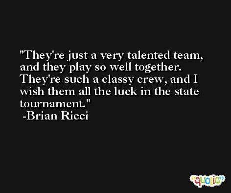 They're just a very talented team, and they play so well together. They're such a classy crew, and I wish them all the luck in the state tournament. -Brian Ricci