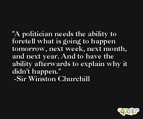 A politician needs the ability to foretell what is going to happen tomorrow, next week, next month, and next year. And to have the ability afterwards to explain why it didn't happen. -Sir Winston Churchill