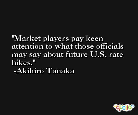 Market players pay keen attention to what those officials may say about future U.S. rate hikes. -Akihiro Tanaka