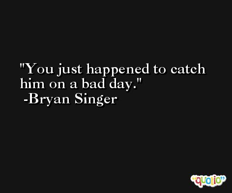 You just happened to catch him on a bad day. -Bryan Singer