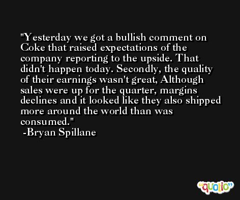 Yesterday we got a bullish comment on Coke that raised expectations of the company reporting to the upside. That didn't happen today. Secondly, the quality of their earnings wasn't great, Although sales were up for the quarter, margins declines and it looked like they also shipped more around the world than was consumed. -Bryan Spillane