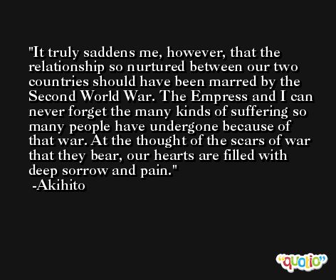 It truly saddens me, however, that the relationship so nurtured between our two countries should have been marred by the Second World War. The Empress and I can never forget the many kinds of suffering so many people have undergone because of that war. At the thought of the scars of war that they bear, our hearts are filled with deep sorrow and pain. -Akihito