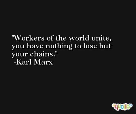Workers of the world unite, you have nothing to lose but your chains. -Karl Marx
