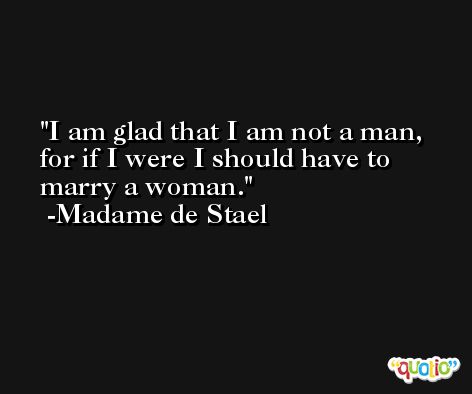 I am glad that I am not a man, for if I were I should have to marry a woman. -Madame de Stael