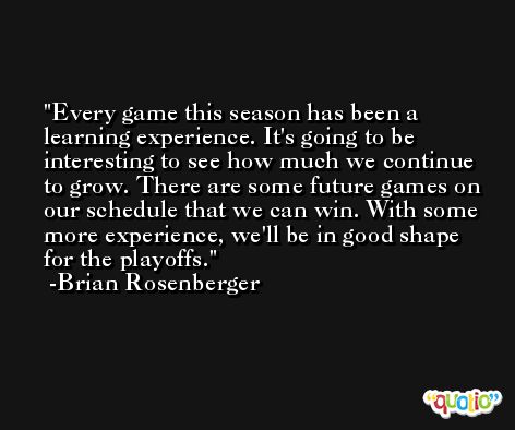 Every game this season has been a learning experience. It's going to be interesting to see how much we continue to grow. There are some future games on our schedule that we can win. With some more experience, we'll be in good shape for the playoffs. -Brian Rosenberger