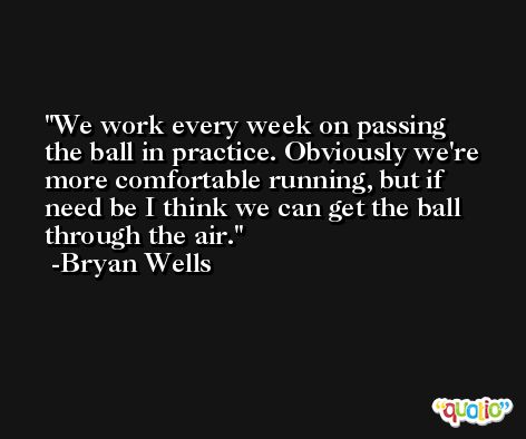 We work every week on passing the ball in practice. Obviously we're more comfortable running, but if need be I think we can get the ball through the air. -Bryan Wells