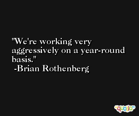 We're working very aggressively on a year-round basis. -Brian Rothenberg